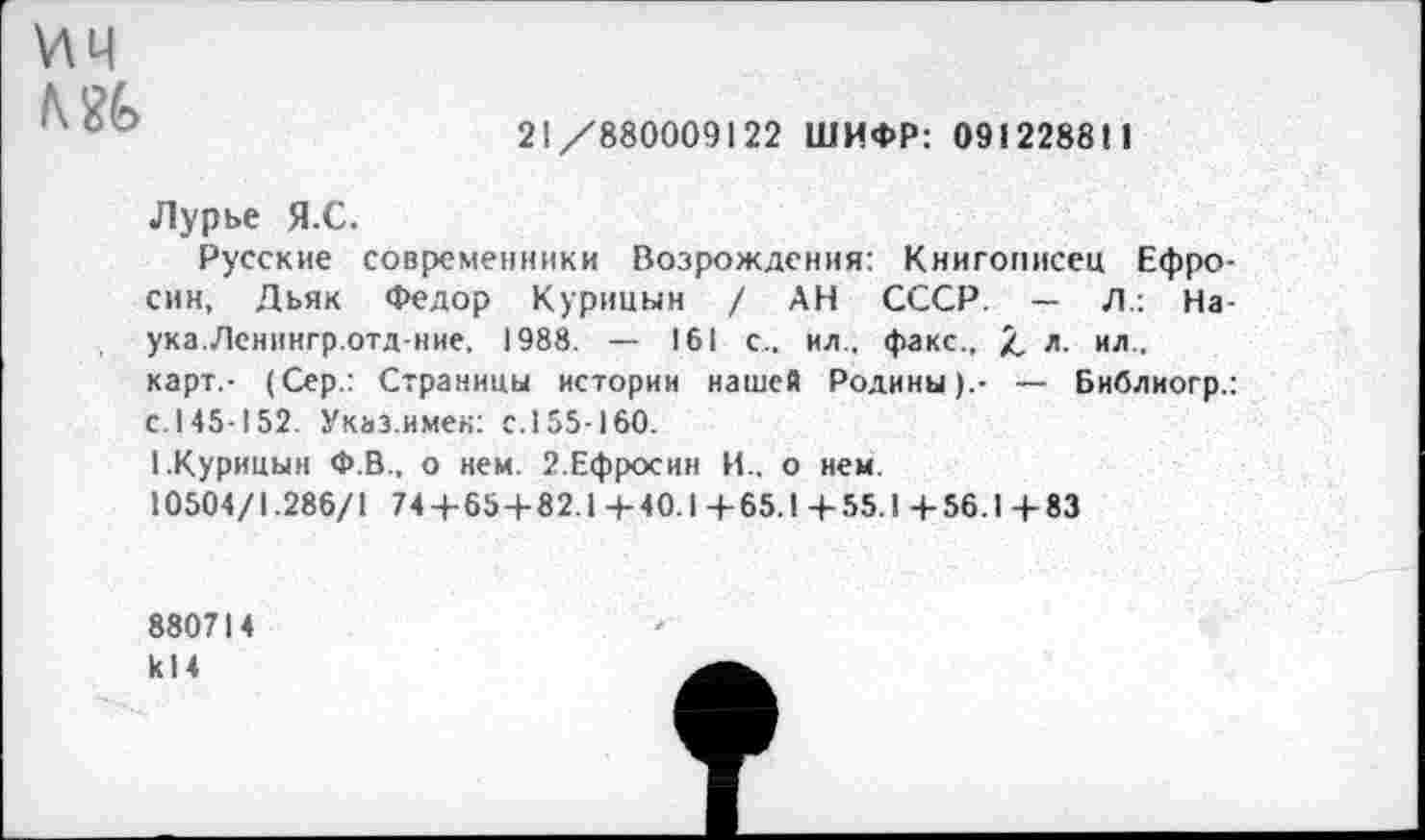 ﻿ич ш
21/880009122 ШИФР: 091228811
Лурье Я.С.
Русские современники Возрождения: Книгописец Ефро-син, Дьяк Федор Курицын / АН СССР. — Л.: Наука.Лснингр.отд-ние, 1988. — 161 с., ил., факс., /, л. ил . карт.- (Сер.: Страницы истории нашей Родины).- — Библиогр.: с.145-152. Указ.имен: с.155-160.
I.Курицын Ф.В.. о нем. 2.Ефросин И., о нем.
10504/1.286/1 74-+-65+82.1 4-40.1 +65.1 4-55.1 +56.1 +83
880714 к 14